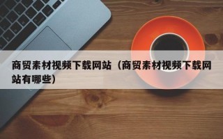 海拉尔商贸素材视频下载网站（商贸素材视频下载网站有哪些）